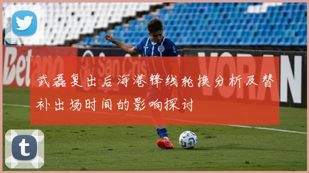 武磊复出后海港锋线轮换分析及替补出场时间的影响探讨