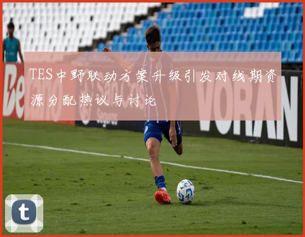 TES中野联动方案升级引发对线期资源分配热议与讨论