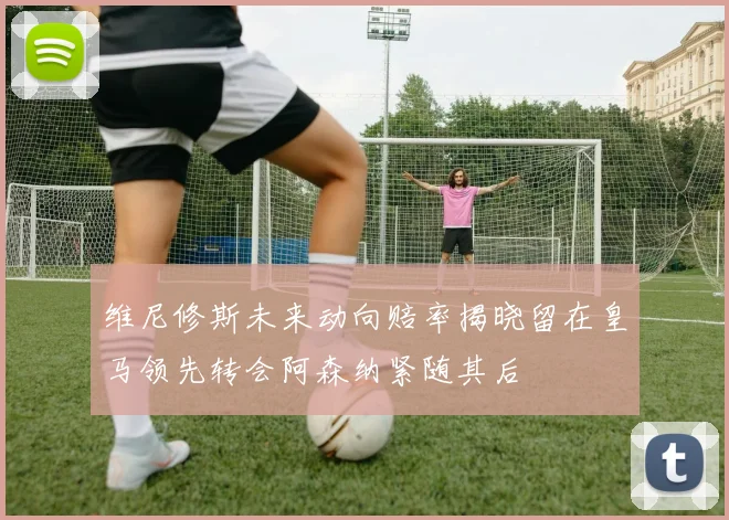 维尼修斯未来动向赔率揭晓留在皇马领先转会阿森纳紧随其后