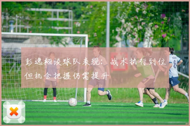 彭逸翔谈球队表现：战术执行到位但机会把握仍需提升