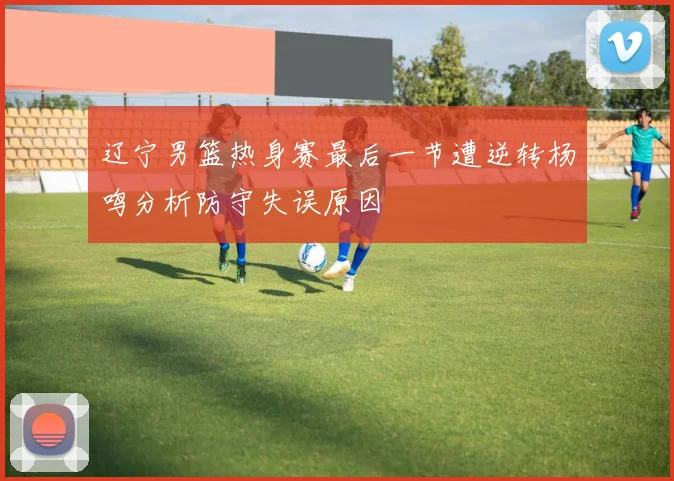 辽宁男篮热身赛最后一节遭逆转杨鸣分析防守失误原因