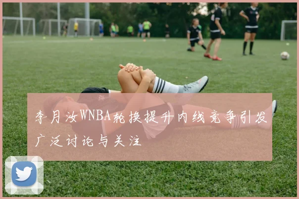 李月汝WNBA轮换提升内线竞争引发广泛讨论与关注